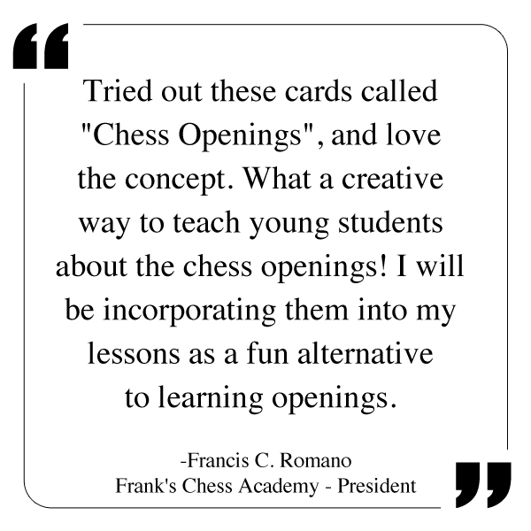 Tried out these cards called "Chess Openings", and love the concept. What a creative way to teach young students about the chess openings! I will be incorporating them into my lessons as a fun alternative to learning openings. Francis C. Romano, President of Frank's Chess Academy.